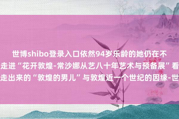 世博shibo登录入口依然94岁乐龄的她仍在不遗余力地解释敦煌的故事走进“花开敦煌-常沙娜从艺八十年艺术与预备展”看这位从莫高窟沙漠中走出来的“敦煌的男儿”与敦煌近一个世纪的因缘-世博体育官网2024安卓最新版_手机app官方版免费安装下载