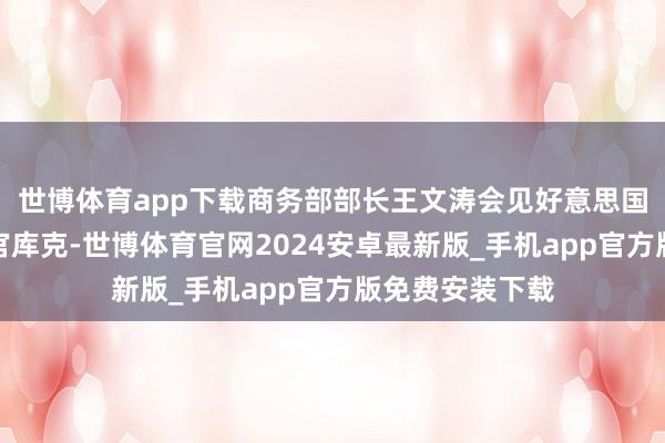 世博体育app下载商务部部长王文涛会见好意思国公司首席试验官库克-世博体育官网2024安卓最新版_手机app官方版免费安装下载