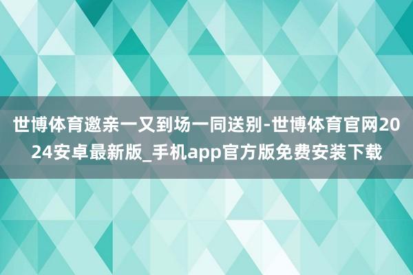 世博体育邀亲一又到场一同送别-世博体育官网2024安卓最新版_手机app官方版免费安装下载