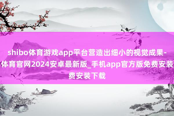 shibo体育游戏app平台营造出细小的视觉成果-世博体育官网2024安卓最新版_手机app官方版免费安装下载