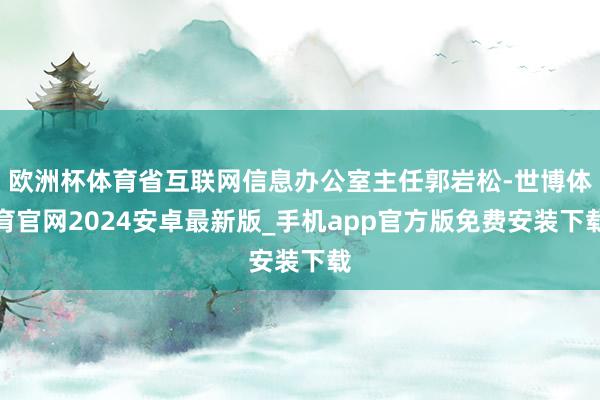 欧洲杯体育省互联网信息办公室主任郭岩松-世博体育官网2024安卓最新版_手机app官方版免费安装下载