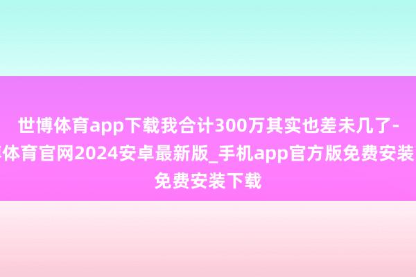 世博体育app下载我合计300万其实也差未几了-世博体育官网2024安卓最新版_手机app官方版免费安装下载