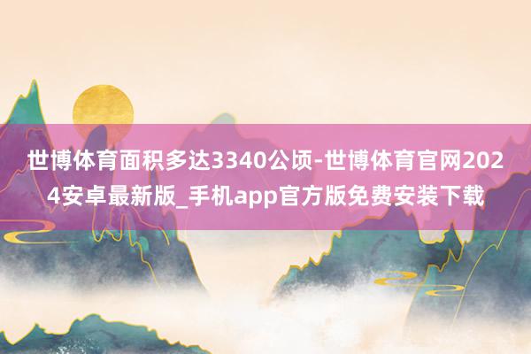 世博体育面积多达3340公顷-世博体育官网2024安卓最新版_手机app官方版免费安装下载