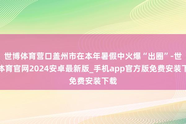 世博体育营口盖州市在本年暑假中火爆“出圈”-世博体育官网2024安卓最新版_手机app官方版免费安装下载