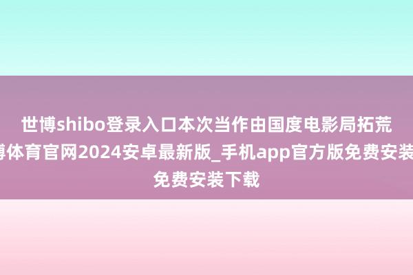 世博shibo登录入口　　本次当作由国度电影局拓荒-世博体育官网2024安卓最新版_手机app官方版免费安装下载