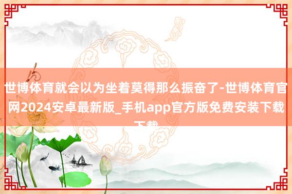 世博体育就会以为坐着莫得那么振奋了-世博体育官网2024安卓最新版_手机app官方版免费安装下载