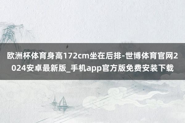 欧洲杯体育身高172cm坐在后排-世博体育官网2024安卓最新版_手机app官方版免费安装下载