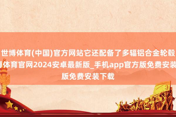 世博体育(中国)官方网站它还配备了多辐铝合金轮毂-世博体育官网2024安卓最新版_手机app官方版免费安装下载