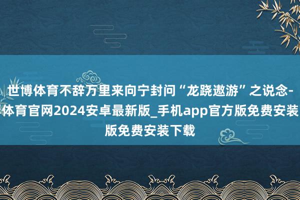 世博体育不辞万里来向宁封问“龙跷遨游”之说念-世博体育官网2024安卓最新版_手机app官方版免费安装下载