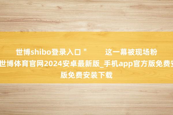 世博shibo登录入口＂        这一幕被现场粉丝拍下-世博体育官网2024安卓最新版_手机app官方版免费安装下载