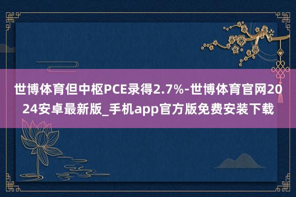 世博体育但中枢PCE录得2.7%-世博体育官网2024安卓最新版_手机app官方版免费安装下载