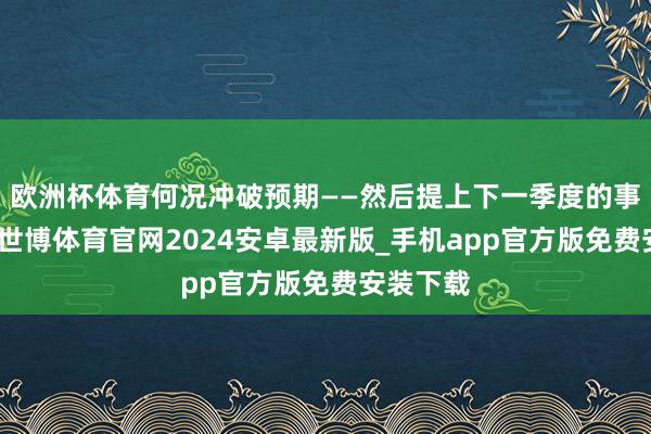 欧洲杯体育何况冲破预期——然后提上下一季度的事迹引导-世博体育官网2024安卓最新版_手机app官方版免费安装下载