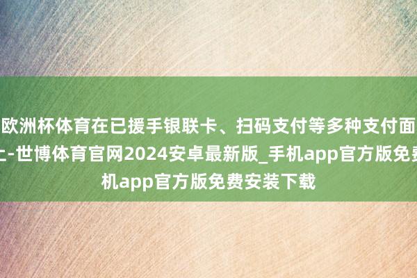 欧洲杯体育在已援手银联卡、扫码支付等多种支付面孔的基础上-世博体育官网2024安卓最新版_手机app官方版免费安装下载