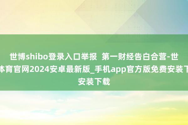 世博shibo登录入口举报  第一财经告白合营-世博体育官网2024安卓最新版_手机app官方版免费安装下载