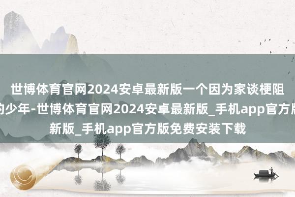 世博体育官网2024安卓最新版一个因为家谈梗阻被动辍学打工的少年-世博体育官网2024安卓最新版_手机app官方版免费安装下载