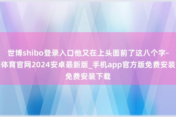 世博shibo登录入口他又在上头面前了这八个字-世博体育官网2024安卓最新版_手机app官方版免费安装下载