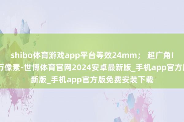 shibo体育游戏app平台等效24mm； 超广角IMX355（800万像素-世博体育官网2024安卓最新版_手机app官方版免费安装下载