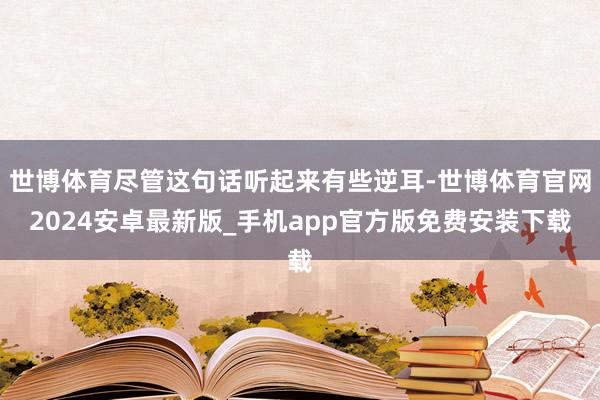 世博体育尽管这句话听起来有些逆耳-世博体育官网2024安卓最新版_手机app官方版免费安装下载