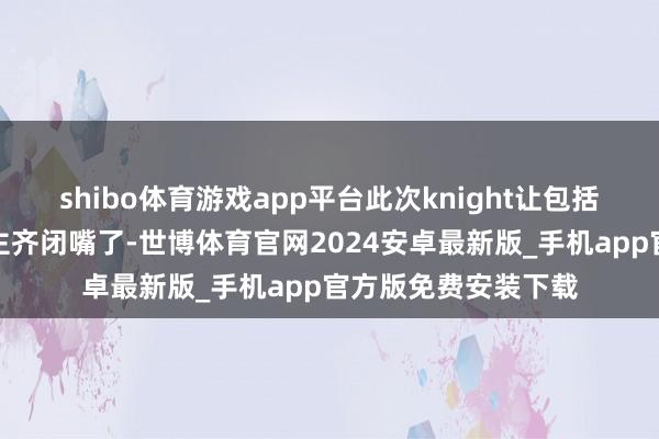 shibo体育游戏app平台此次knight让包括我在内的总共东谈主齐闭嘴了-世博体育官网2024安卓最新版_手机app官方版免费安装下载