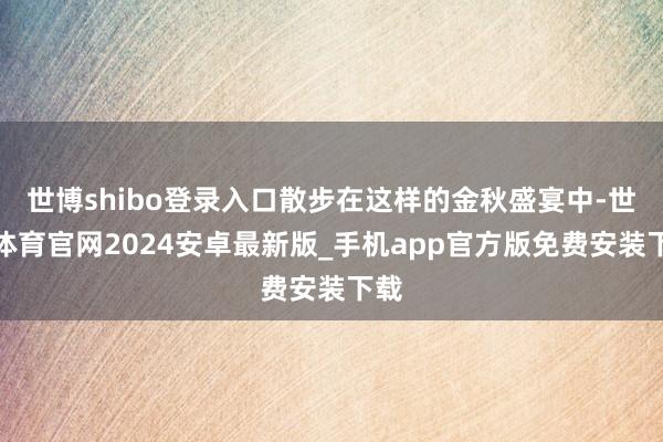 世博shibo登录入口散步在这样的金秋盛宴中-世博体育官网2024安卓最新版_手机app官方版免费安装下载