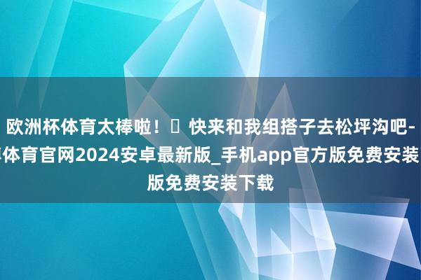 欧洲杯体育太棒啦！	快来和我组搭子去松坪沟吧-世博体育官网2024安卓最新版_手机app官方版免费安装下载