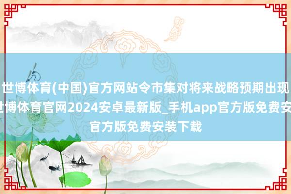 世博体育(中国)官方网站令市集对将来战略预期出现波动-世博体育官网2024安卓最新版_手机app官方版免费安装下载