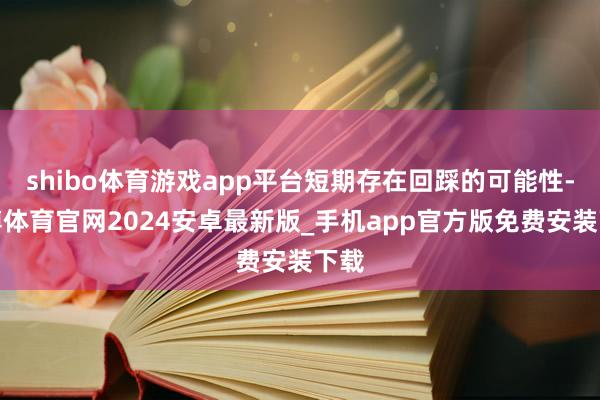 shibo体育游戏app平台短期存在回踩的可能性-世博体育官网2024安卓最新版_手机app官方版免费安装下载