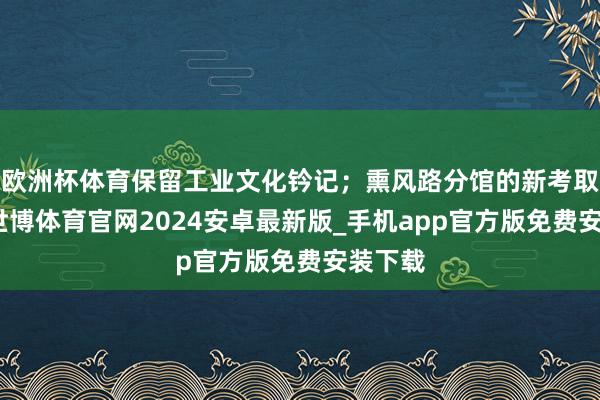 欧洲杯体育保留工业文化钤记；熏风路分馆的新考取作风-世博体育官网2024安卓最新版_手机app官方版免费安装下载