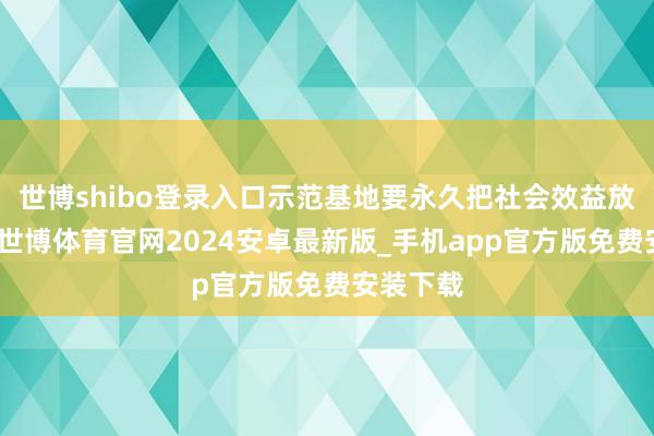 世博shibo登录入口示范基地要永久把社会效益放在首位-世博体育官网2024安卓最新版_手机app官方版免费安装下载