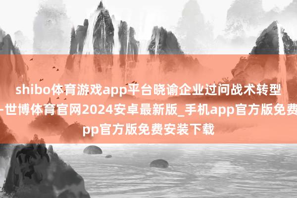 shibo体育游戏app平台晓谕企业过问战术转型全新阶段-世博体育官网2024安卓最新版_手机app官方版免费安装下载