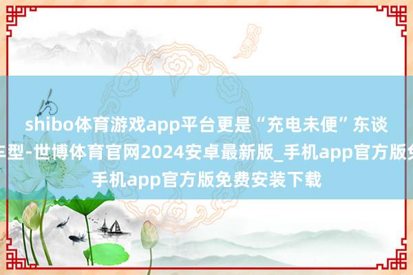 shibo体育游戏app平台更是“充电未便”东谈主群的首选车型-世博体育官网2024安卓最新版_手机app官方版免费安装下载