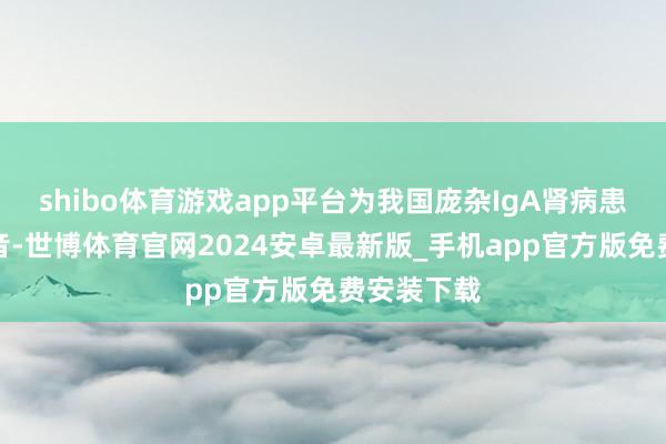 shibo体育游戏app平台为我国庞杂IgA肾病患者带来福音-世博体育官网2024安卓最新版_手机app官方版免费安装下载