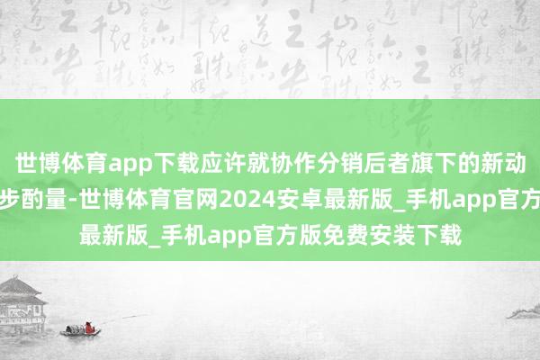 世博体育app下载应许就协作分销后者旗下的新动力汽车进行进一步酌量-世博体育官网2024安卓最新版_手机app官方版免费安装下载