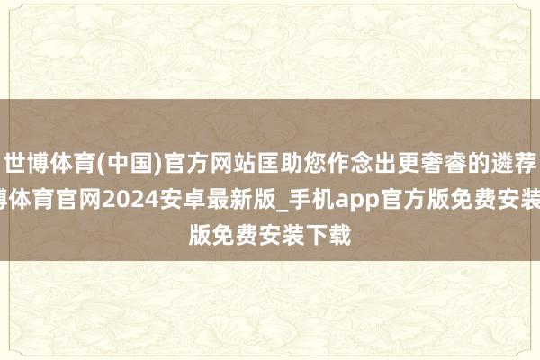 世博体育(中国)官方网站匡助您作念出更奢睿的遴荐-世博体育官网2024安卓最新版_手机app官方版免费安装下载