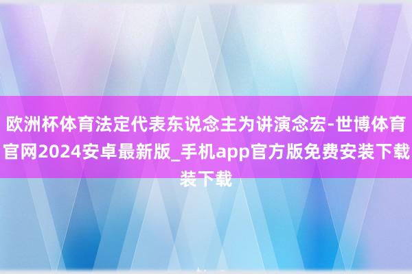 欧洲杯体育法定代表东说念主为讲演念宏-世博体育官网2024安卓最新版_手机app官方版免费安装下载