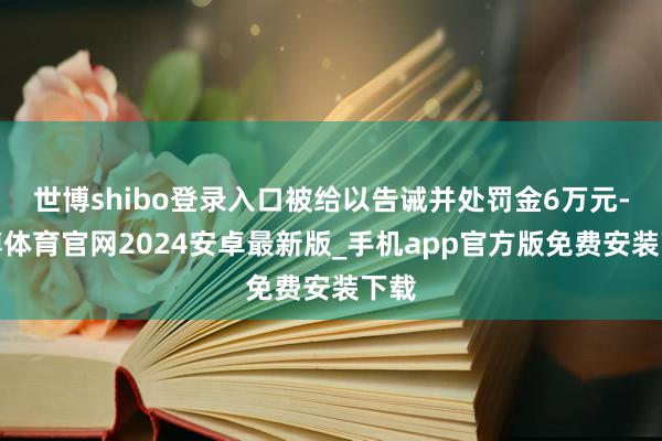 世博shibo登录入口被给以告诫并处罚金6万元-世博体育官网2024安卓最新版_手机app官方版免费安装下载