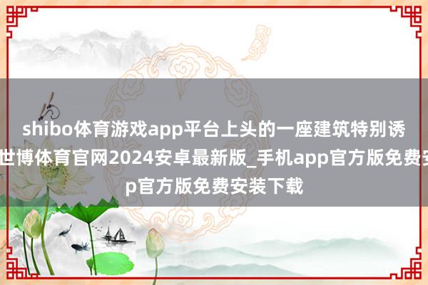 shibo体育游戏app平台上头的一座建筑特别诱骗眼球-世博体育官网2024安卓最新版_手机app官方版免费安装下载