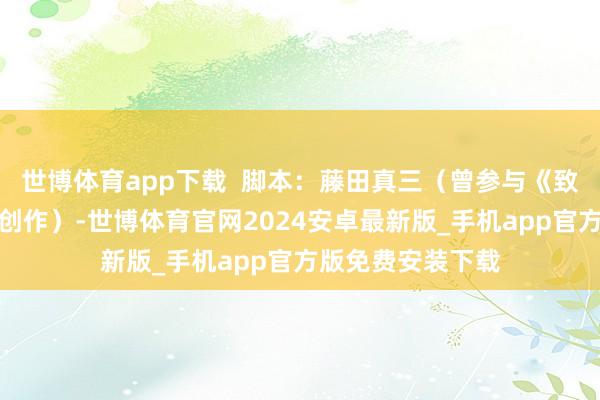 世博体育app下载  脚本：藤田真三（曾参与《致你的不灭》脚本创作）-世博体育官网2024安卓最新版_手机app官方版免费安装下载