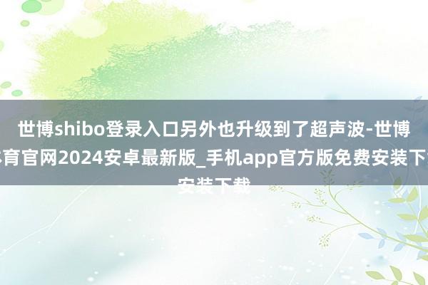 世博shibo登录入口另外也升级到了超声波-世博体育官网2024安卓最新版_手机app官方版免费安装下载