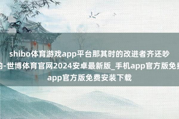 shibo体育游戏app平台那其时的改进者齐还吵嘴终年青的-世博体育官网2024安卓最新版_手机app官方版免费安装下载