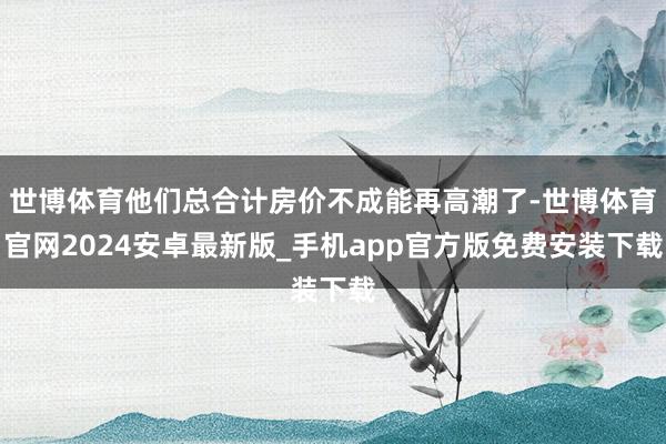 世博体育他们总合计房价不成能再高潮了-世博体育官网2024安卓最新版_手机app官方版免费安装下载