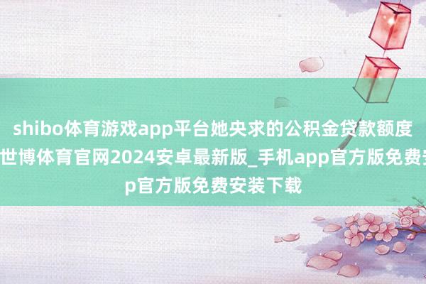 shibo体育游戏app平台她央求的公积金贷款额度是23万-世博体育官网2024安卓最新版_手机app官方版免费安装下载