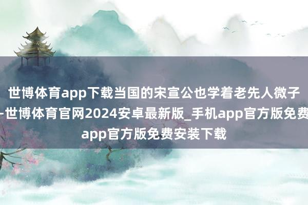 世博体育app下载当国的宋宣公也学着老先人微子的作念法-世博体育官网2024安卓最新版_手机app官方版免费安装下载