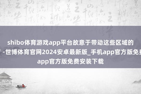 shibo体育游戏app平台故意于带动这些区域的销售去化＂-世博体育官网2024安卓最新版_手机app官方版免费安装下载