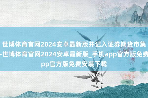 世博体育官网2024安卓最新版并记入证券期货市集诚信档案-世博体育官网2024安卓最新版_手机app官方版免费安装下载