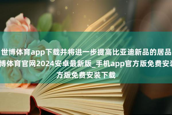 世博体育app下载并将进一步提高比亚迪新品的居品力-世博体育官网2024安卓最新版_手机app官方版免费安装下载