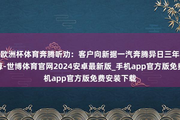 欧洲杯体育奔腾听劝：客户向新据一汽奔腾异日三年的家具计算-世博体育官网2024安卓最新版_手机app官方版免费安装下载