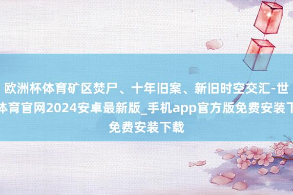 欧洲杯体育矿区焚尸、十年旧案、新旧时空交汇-世博体育官网2024安卓最新版_手机app官方版免费安装下载