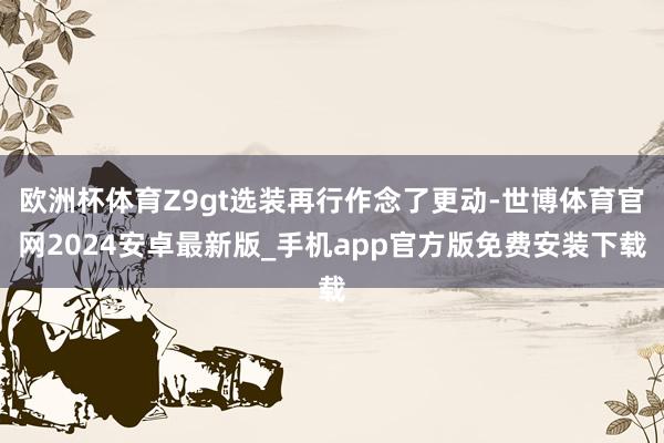 欧洲杯体育Z9gt选装再行作念了更动-世博体育官网2024安卓最新版_手机app官方版免费安装下载