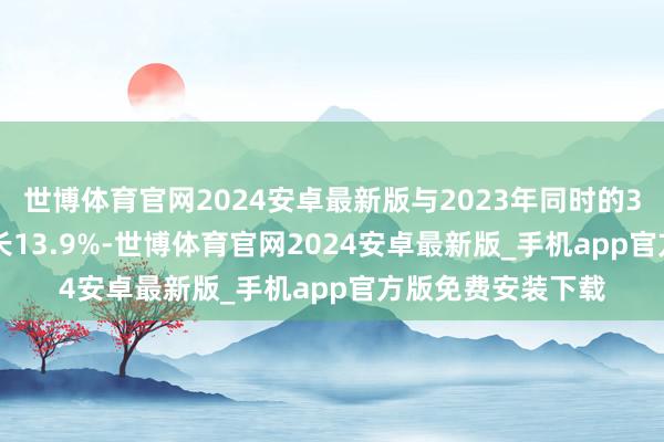 世博体育官网2024安卓最新版与2023年同时的3.328亿元比较增长13.9%-世博体育官网2024安卓最新版_手机app官方版免费安装下载